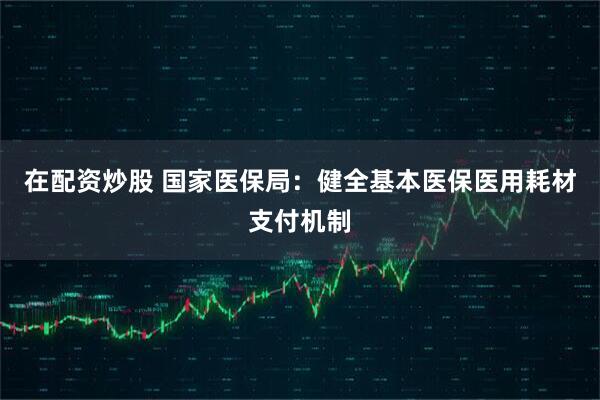 在配资炒股 国家医保局：健全基本医保医用耗材支付机制