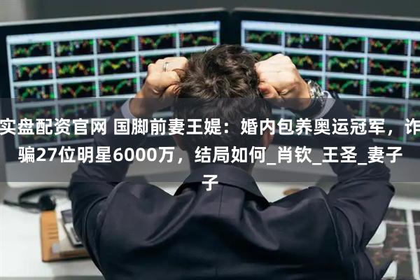 实盘配资官网 国脚前妻王媞：婚内包养奥运冠军，诈骗27位明星6000万，结局如何_肖钦_王圣_妻子