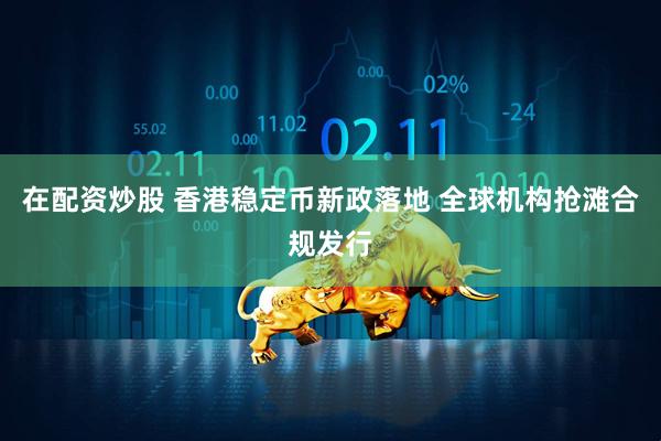 在配资炒股 香港稳定币新政落地 全球机构抢滩合规发行