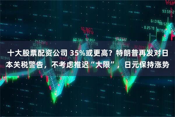 十大股票配资公司 35%或更高？特朗普再发对日本关税警告，不考虑推迟“大限”，日元保持涨势
