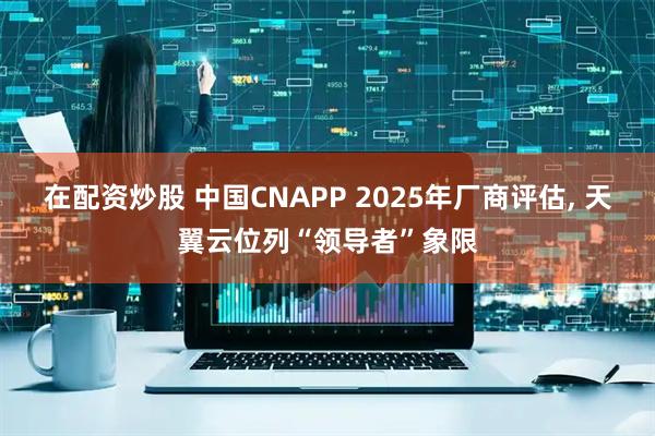 在配资炒股 中国CNAPP 2025年厂商评估, 天翼云位列“领导者”象限