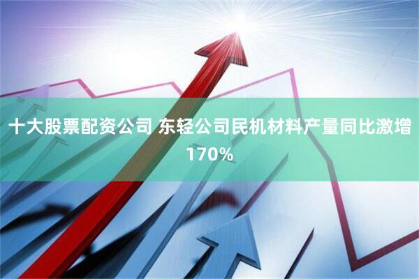 十大股票配资公司 东轻公司民机材料产量同比激增170%