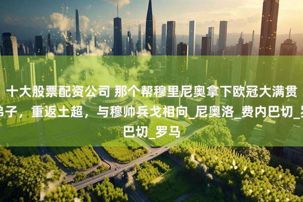 十大股票配资公司 那个帮穆里尼奥拿下欧冠大满贯的弟子，重返土超，与穆帅兵戈相向_尼奥洛_费内巴切_罗马