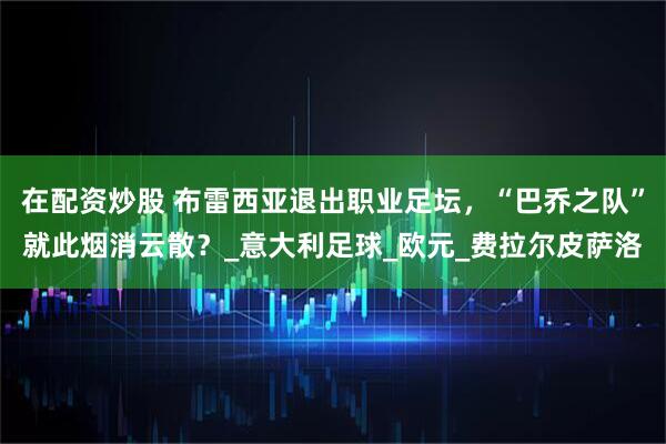 在配资炒股 布雷西亚退出职业足坛，“巴乔之队”就此烟消云散？_意大利足球_欧元_费拉尔皮萨洛