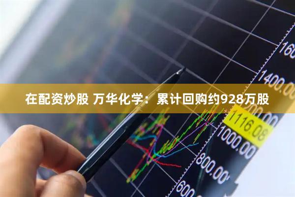在配资炒股 万华化学：累计回购约928万股