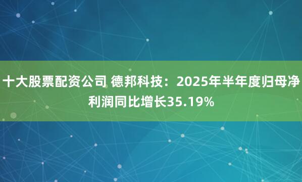 十大股票配资公司 德邦科技：2025年半年度归母净利润同比增长35.19%