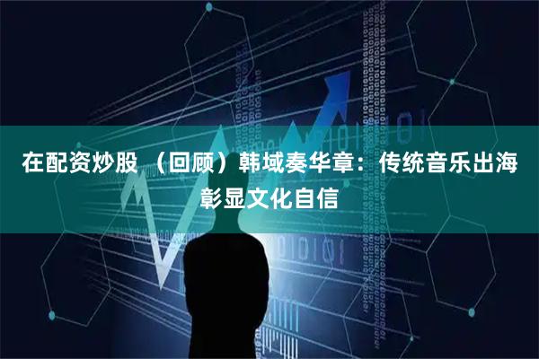 在配资炒股 （回顾）韩域奏华章：传统音乐出海彰显文化自信
