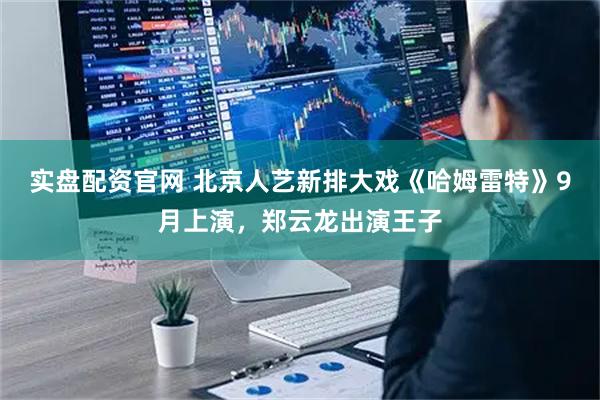 实盘配资官网 北京人艺新排大戏《哈姆雷特》9月上演，郑云龙出演王子