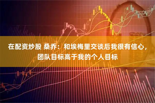 在配资炒股 桑乔：和埃梅里交谈后我很有信心，团队目标高于我的个人目标