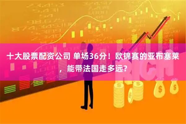 十大股票配资公司 单场36分！欧锦赛的亚布塞莱，能带法国走多远？