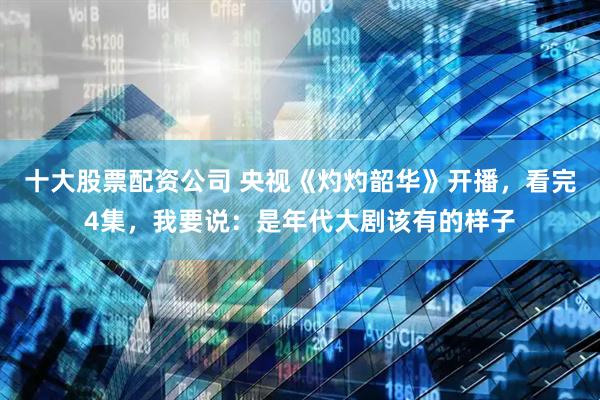 十大股票配资公司 央视《灼灼韶华》开播，看完4集，我要说：是年代大剧该有的样子