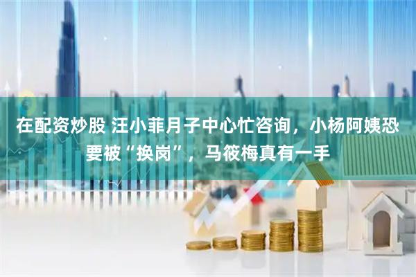 在配资炒股 汪小菲月子中心忙咨询，小杨阿姨恐要被“换岗”，马筱梅真有一手