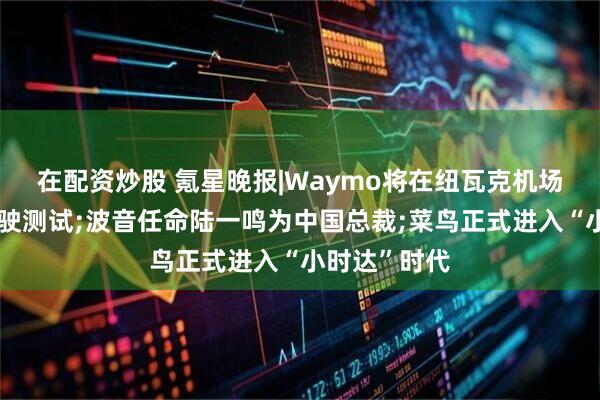 在配资炒股 氪星晚报|Waymo将在纽瓦克机场启动人工驾驶测试;波音任命陆一鸣为中国总裁;菜鸟正式进入“小时达”时代