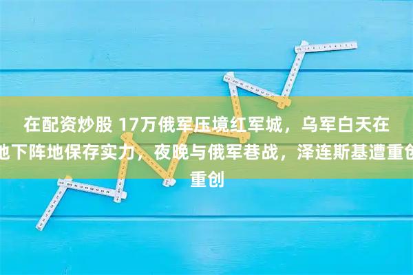 在配资炒股 17万俄军压境红军城，乌军白天在地下阵地保存实力，夜晚与俄军巷战，泽连斯基遭重创