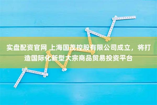 实盘配资官网 上海国茂控股有限公司成立，将打造国际化新型大宗商品贸易投资平台