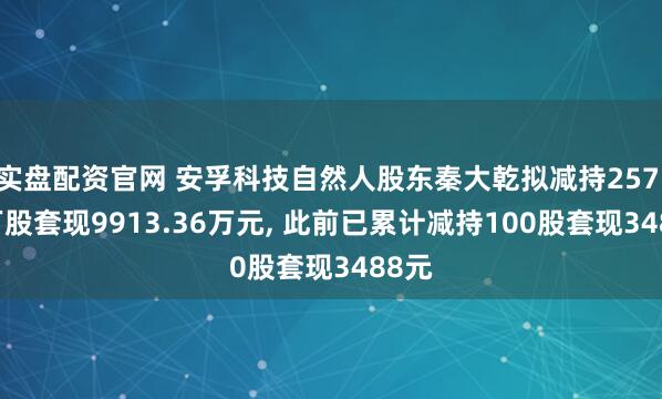 实盘配资官网 安孚科技自然人股东秦大乾拟减持257.82万股套现9913.36万元, 此前已累计减持100股套现3488元