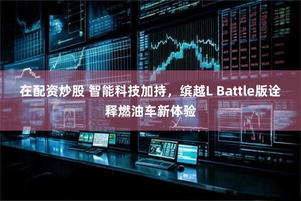 在配资炒股 智能科技加持，缤越L Battle版诠释燃油车新体验